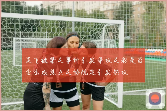 吴飞被禁足事件引发争议足彩是否合法成焦点足协规定引发热议