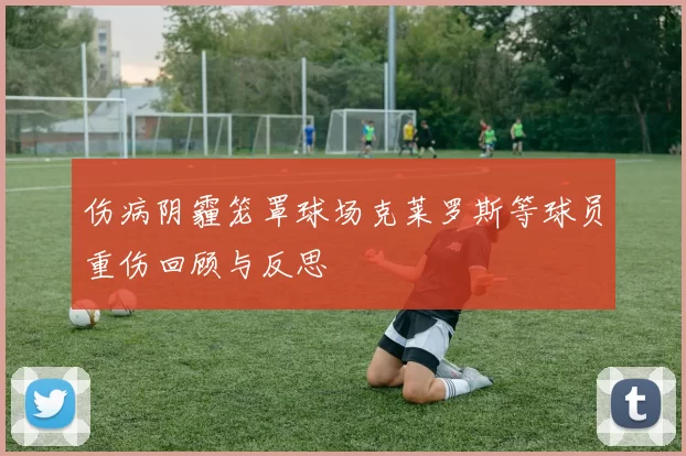 伤病阴霾笼罩球场克莱罗斯等球员重伤回顾与反思