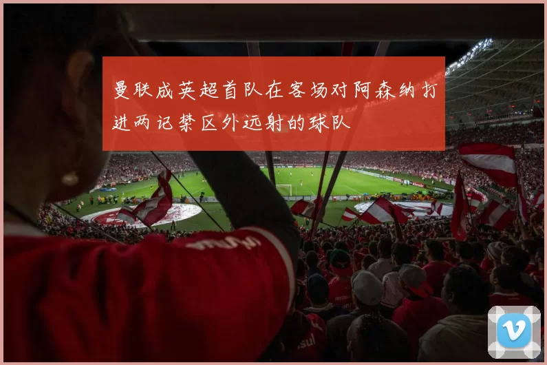 曼联成英超首队在客场对阿森纳打进两记禁区外远射的球队