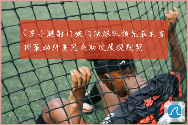 C罗小腿射门破门助球队领先菲利克斯策动科曼完美助攻展现默契
