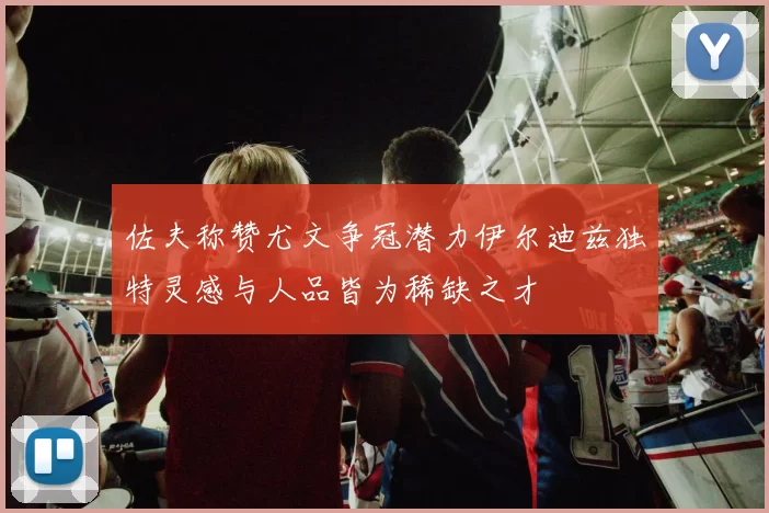 佐夫称赞尤文争冠潜力伊尔迪兹独特灵感与人品皆为稀缺之才