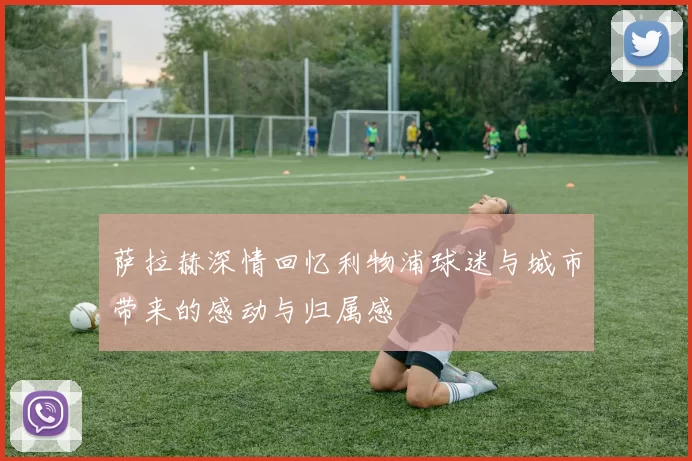 萨拉赫深情回忆利物浦球迷与城市带来的感动与归属感