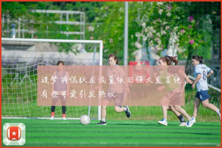 追梦调侃狄龙流量依旧强大直言他有些可爱引发热议